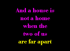 And a house is
not a home

when the

two of us

are far apart