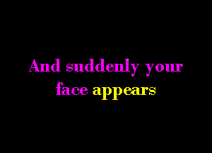 And suddenly your

face appears