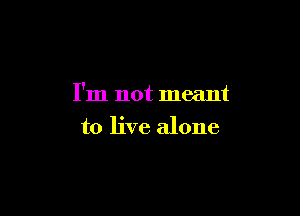 I'm not meant

to live alone