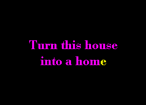 Turn this house

into a home