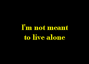 I'm not meant

to live alone