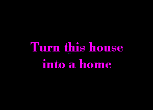 Turn this house

into a home