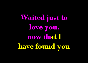 W'aited just to
love you,
now that I

have found you