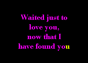 W'aited just to
love you,
now that I

have found you