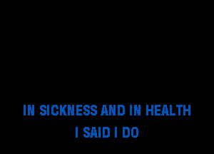 IH SICKNESS AND IN HEALTH
I SAID I DO