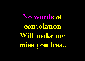 N 0 words of
consolation

W ill make me

miss you less..