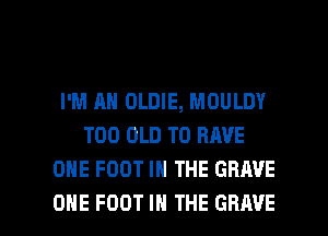 I'M AH OLDIE, MOULDY
T00 OLD TO HAVE
ONE FOOT IN THE GRAVE

ONE FOOT IN THE GRAVE l