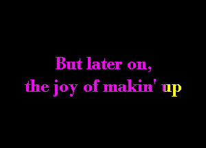 But later on,

the joy of makin' up