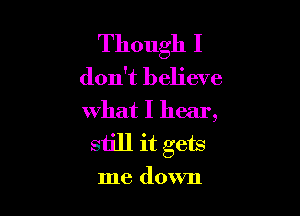 Though I
don't believe

what I hear,
still it gets

me down