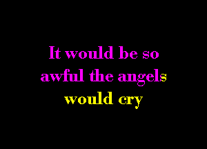 It would be so

awful the angels
would cry