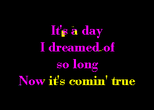 It'll? a day
I dreamedof

so long
Now it's comin' true