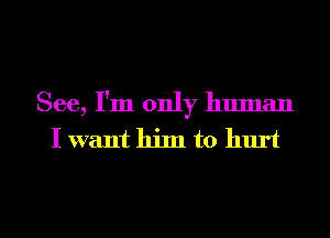 See, I'm only human
I want him to hurt