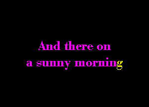 And there on

a sunny morning