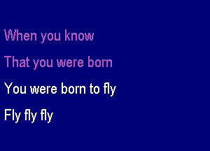 You were born to fly
Fly fly fly