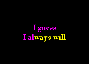 I guess

I always will