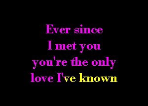 Ever since
I met you

you're the only

love I've known