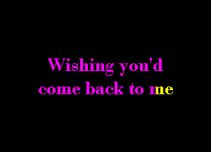 W ishing you'd

come back to me