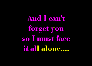 And I can't
forget you

so I must face

it all alone....