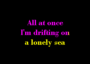 All at once

I'm drifting on

a lonely sea