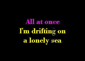 All at once

I'm drifting on

a lonely sea