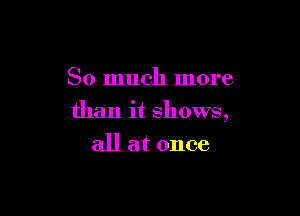 So much more

than it shows,
all at once