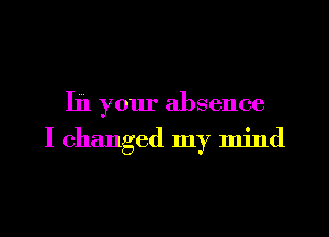 In your absence
I changed my mind