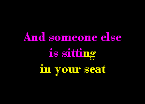 And someone else
is sitting

in your seat