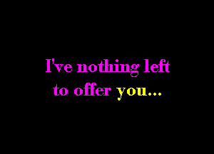 I've nothing left

to oHer you...