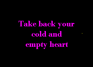 Take back your

cold and
empty heart