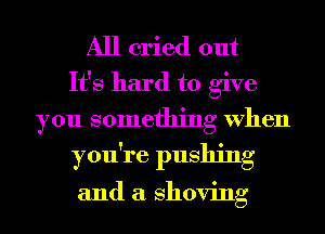 All cried out

It's hard to give
you something When
you're pushing

and a shoving