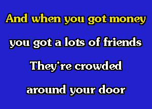 And when you got money
you got a lots of friends

They're crowded

around your door