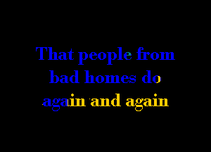 That people from
bad homes do

again and again

g