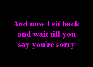 And now I sit back
and wait till you

say you're sorry