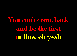 You can't come back

and be the iirst
in line, 011 yeah