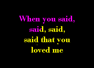 When you said,

said, said,

said that you

ldved me