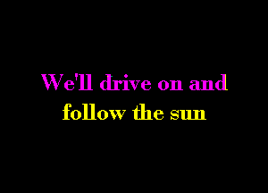 We'll drive on and

follow the sun