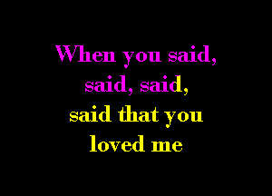 When you said,

said, said,

said that you

loved me