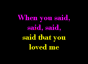 When you said,

said, said,

said that you

loved me