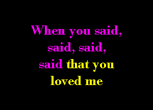 When you said,

said, said,

said that you

loved me