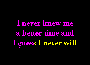 I never knew me
a better time and
I guess I never will