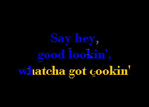 Say hey,

good lookin',
Whatcha got gookin'