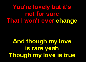 You're lovely but it's
not for sure
That I won't ever change

And though my love
is rare yeah
Though my love is true