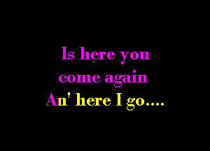 Is here you

come again

An' here Igo....