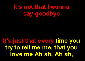 It's not that I wanna
say goodbye

It's just that every time you
try to tell me me, that you
love me Ah ah, Ah ah,