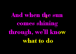 And when the sun
comes shining

through, we'll know
what to do