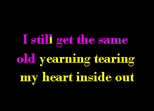 I still get the same
old yearning tearing
my heart inside out