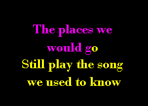The places we
would go

Still play the song

we used to know
