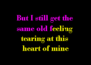 But I still get the

same old feeling
tearing at this
heart of mine