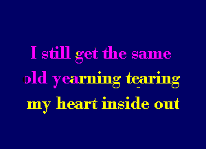 I still get the same
old yearning tqaring
my heart inside out