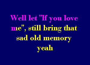 Well let If you love
me, still bring that
sad old memory

yeah
